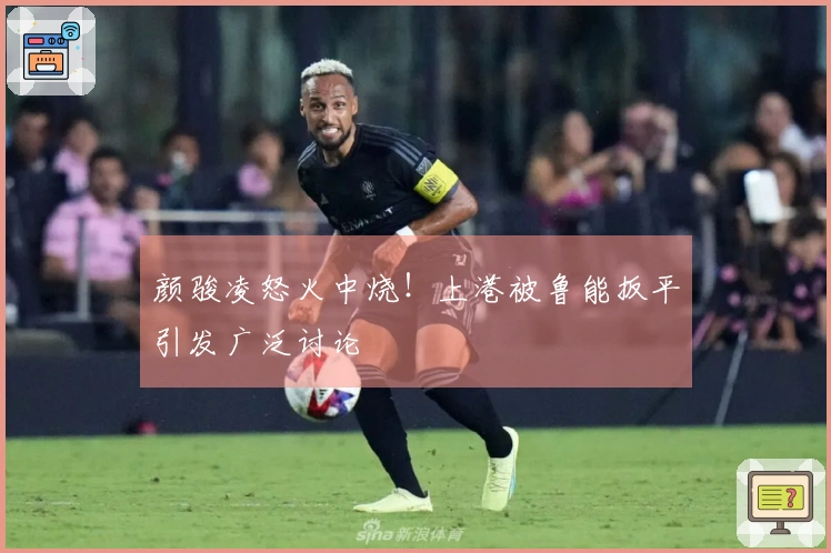 颜骏凌怒火中烧！上港被鲁能扳平引发广泛讨论