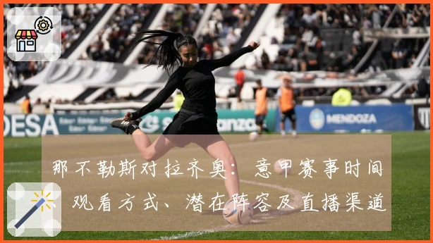 那不勒斯对拉齐奥：意甲赛事时间、观看方式、潜在阵容及直播渠道