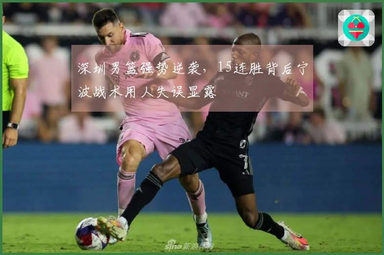深圳男篮强势逆袭，15连胜背后宁波战术用人失误显露