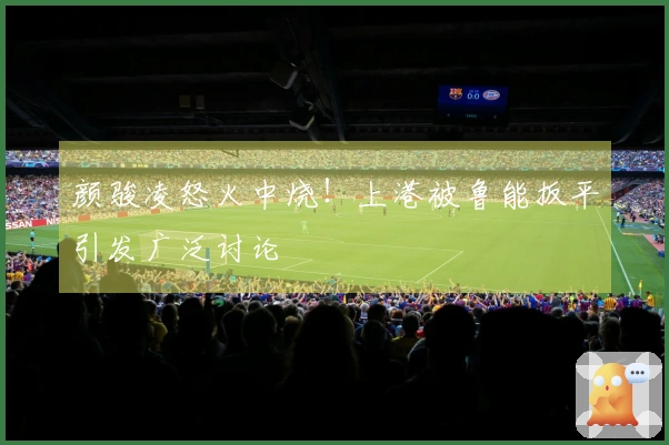 颜骏凌怒火中烧！上港被鲁能扳平引发广泛讨论
