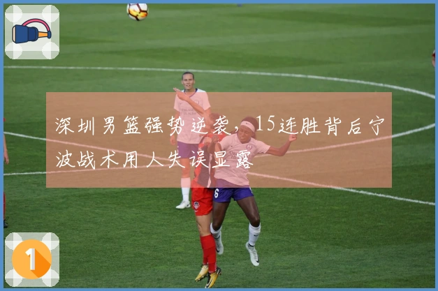深圳男篮强势逆袭，15连胜背后宁波战术用人失误显露