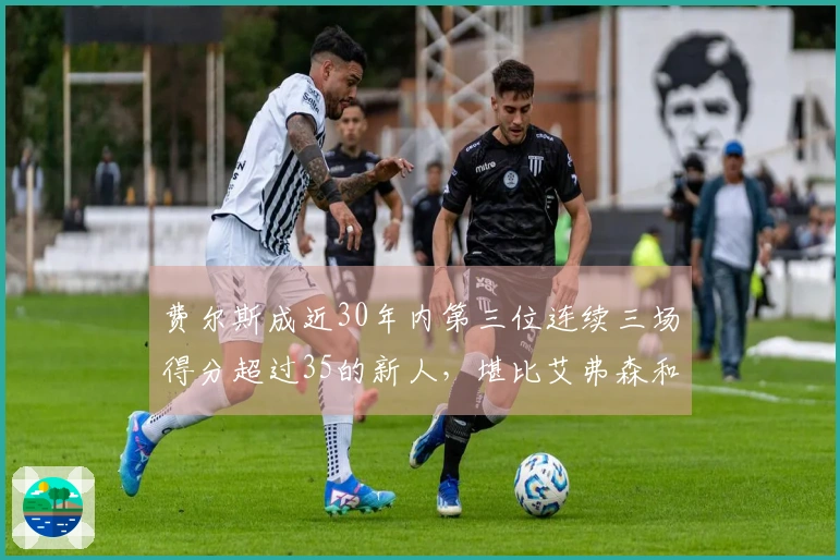 费尔斯成近30年内第三位连续三场得分超过35的新人，堪比艾弗森和特雷·杨！