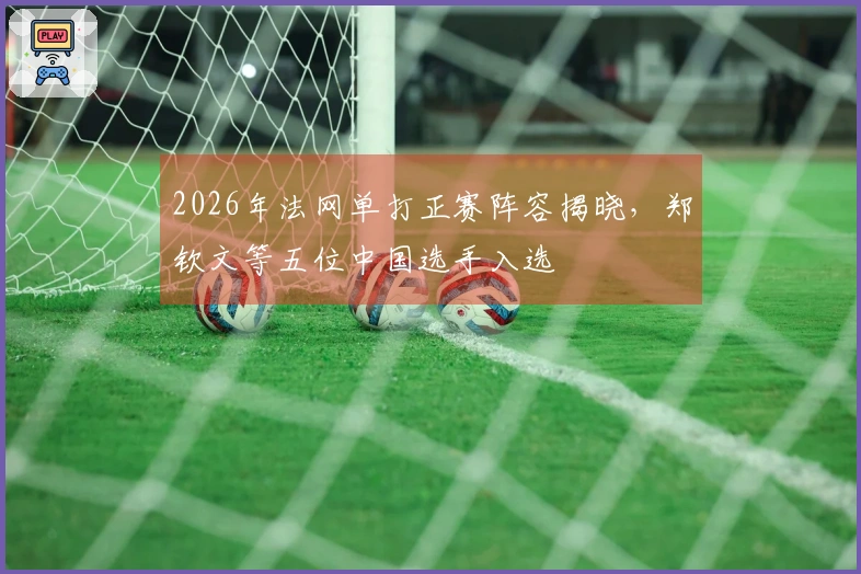 2026年法网单打正赛阵容揭晓，郑钦文等五位中国选手入选