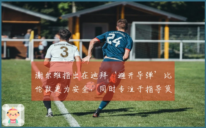 谢尔维指出在迪拜‘避开导弹’比伦敦更为安全，同时专注于指导莫里森
