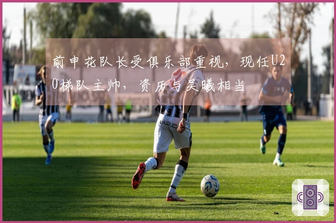 前申花队长受俱乐部重视，现任U20梯队主帅，资历与吴曦相当