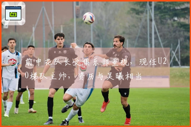 前申花队长受俱乐部重视，现任U20梯队主帅，资历与吴曦相当