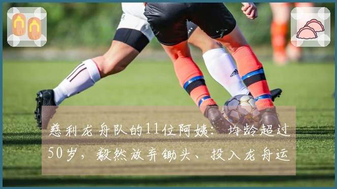 慈利龙舟队的11位阿姨：均龄超过50岁，毅然放弃锄头、投入龙舟运动，因其是最大的热爱。