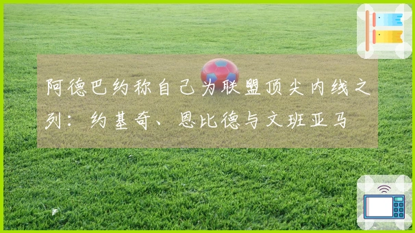 阿德巴约称自己为联盟顶尖内线之列：约基奇、恩比德与文班亚马