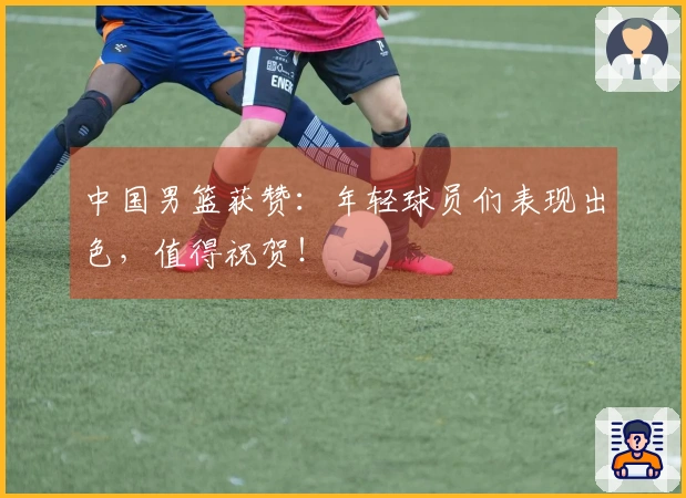 中国男篮获赞：年轻球员们表现出色，值得祝贺！
