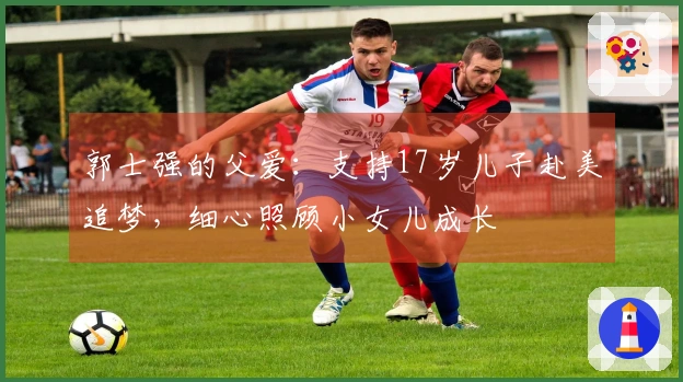 郭士强的父爱：支持17岁儿子赴美追梦，细心照顾小女儿成长