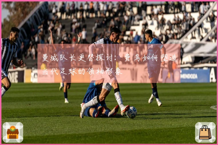 曼城队长更替探讨：费鸟如何塑造当代足球的领袖形象