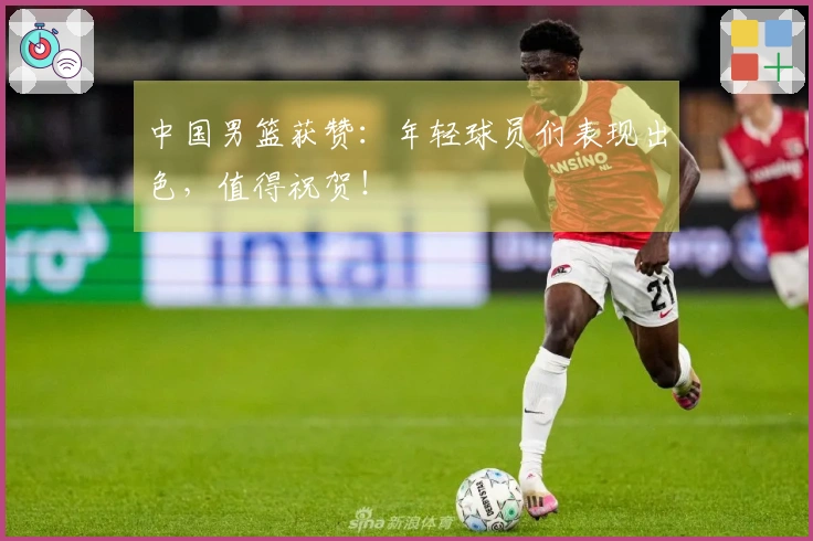 中国男篮获赞：年轻球员们表现出色，值得祝贺！