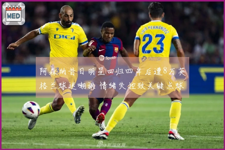 阿森纳昔日明星回归四年后遭8万英格兰球迷嘲讽 情绪失控致关键点球失误