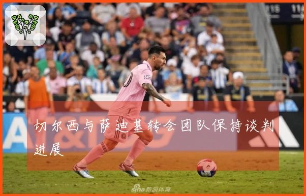 切尔西与萨迪基转会团队保持谈判进展