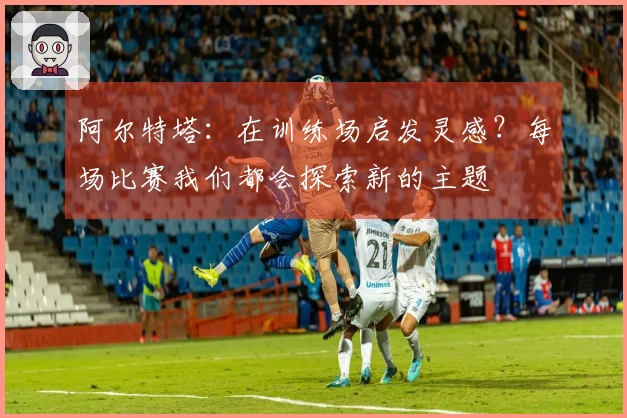 阿尔特塔：在训练场启发灵感？每场比赛我们都会探索新的主题