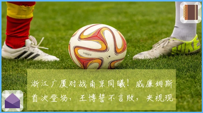 浙江广厦对战南京同曦！威廉姆斯首次登场，王博誓不言败，央视现场直播