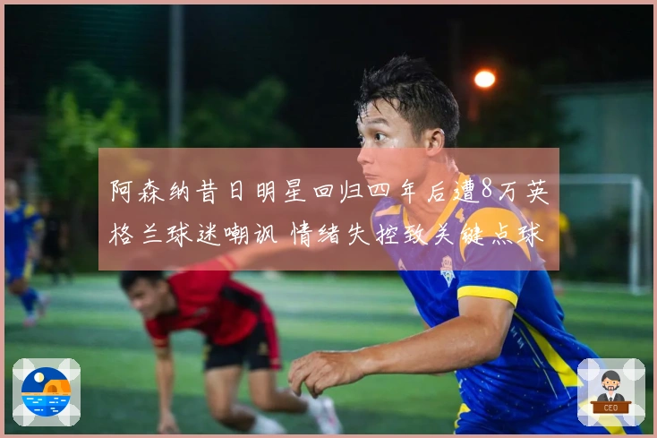 阿森纳昔日明星回归四年后遭8万英格兰球迷嘲讽 情绪失控致关键点球失误