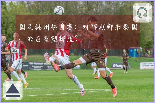 国足杭州热身赛：对阵朝鲜和泰国，能否重塑辉煌？