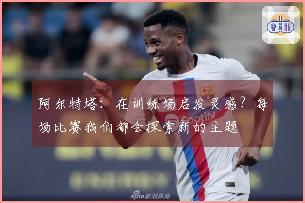 阿尔特塔：在训练场启发灵感？每场比赛我们都会探索新的主题