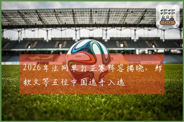 2026年法网单打正赛阵容揭晓，郑钦文等五位中国选手入选