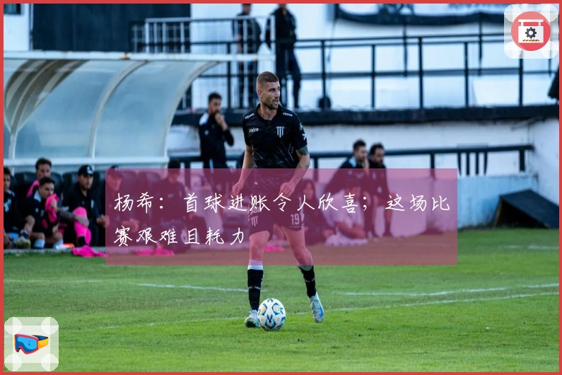 杨希：首球进账令人欣喜；这场比赛艰难且耗力