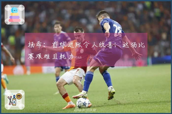 杨希：首球进账令人欣喜；这场比赛艰难且耗力